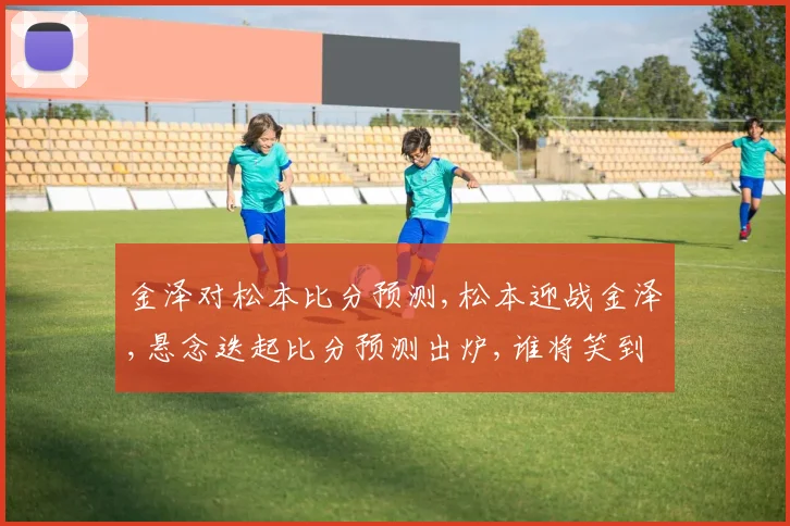 金泽对松本比分预测,松本迎战金泽,悬念迭起比分预测出炉,谁将笑到最后