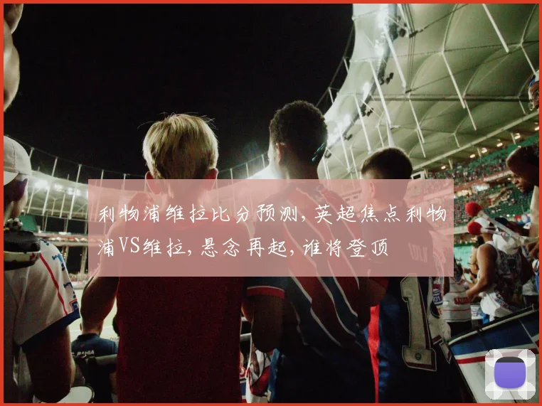 利物浦维拉比分预测,英超焦点利物浦VS维拉,悬念再起,谁将登顶